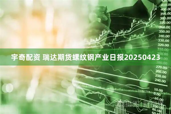 宇奇配资 瑞达期货螺纹钢产业日报20250423