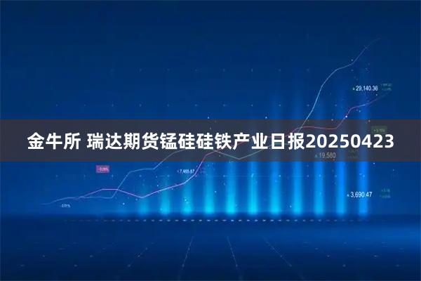 金牛所 瑞达期货锰硅硅铁产业日报20250423