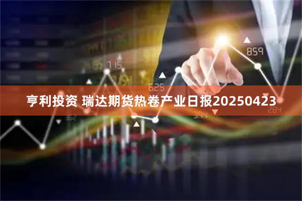 亨利投资 瑞达期货热卷产业日报20250423