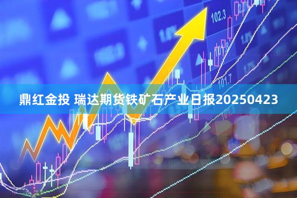 鼎红金投 瑞达期货铁矿石产业日报20250423