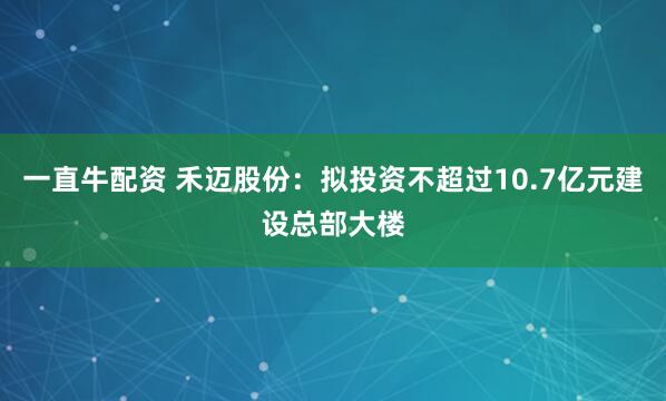 一直牛配资 禾迈股份：拟投资不超过10.7亿元建设总部大楼