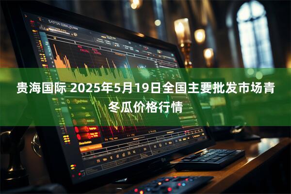 贵海国际 2025年5月19日全国主要批发市场青冬瓜价格行情