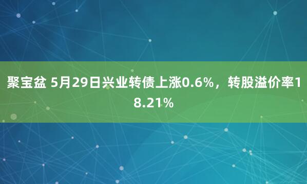 聚宝盆 5月29日兴业转债上涨0.6%，转股溢价率18.21%