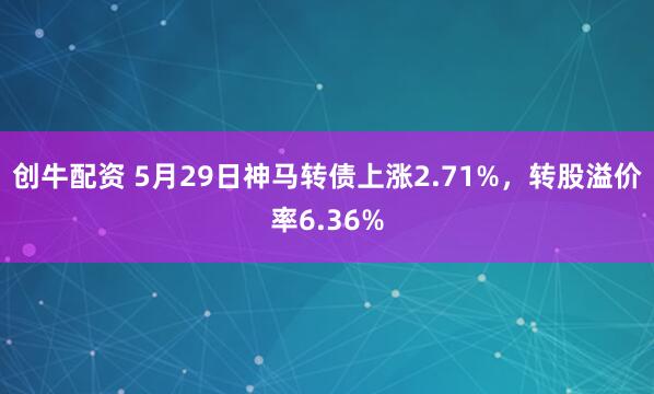 创牛配资 5月29日神马转债上涨2.71%，转股溢价率6.36%