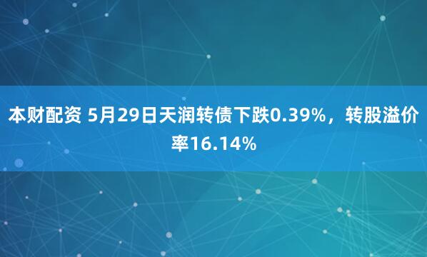 本财配资 5月29日天润转债下跌0.39%，转股溢价率16.14%