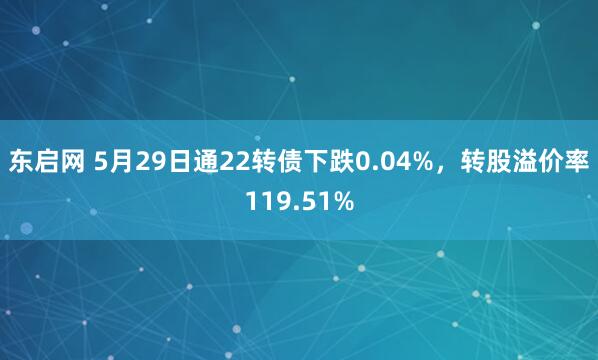 东启网 5月29日通22转债下跌0.04%，转股溢价率119.51%