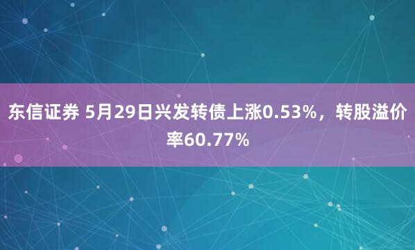 东信证券 5月29日兴发转债上涨0.53%，转股溢价率60.77%