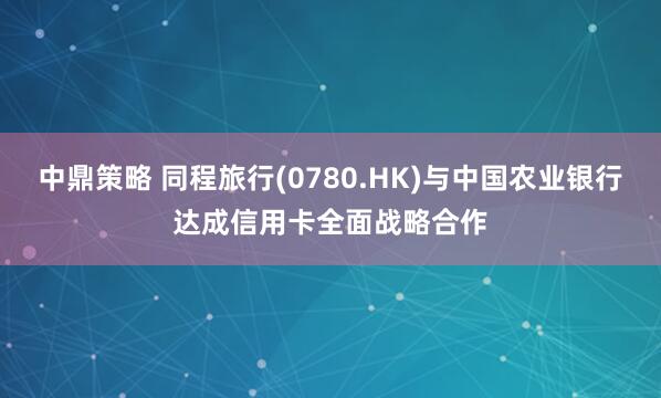 中鼎策略 同程旅行(0780.HK)与中国农业银行达成信用卡全面战略合作