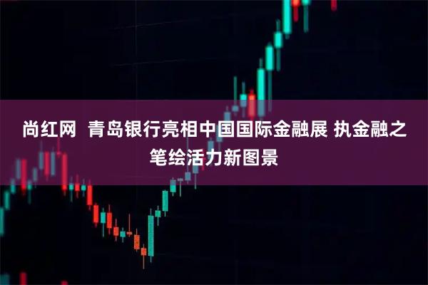尚红网  青岛银行亮相中国国际金融展 执金融之笔绘活力新图景