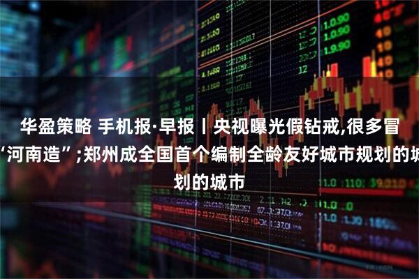 华盈策略 手机报·早报丨央视曝光假钻戒,很多冒充“河南造”;郑州成全国首个编制全龄友好城市规划的城市