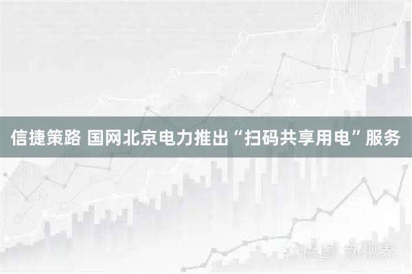 信捷策路 国网北京电力推出“扫码共享用电”服务