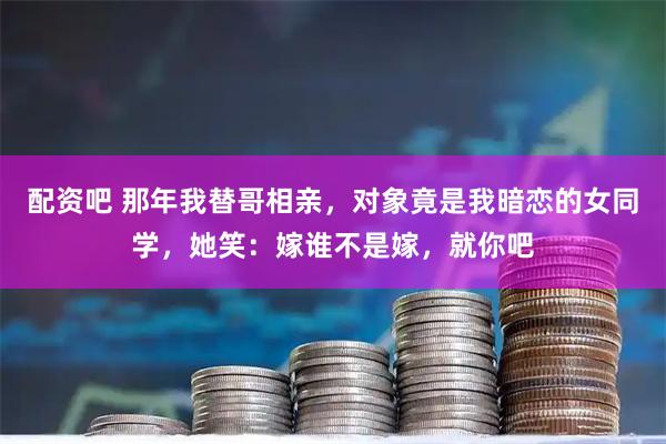 配资吧 那年我替哥相亲，对象竟是我暗恋的女同学，她笑：嫁谁不是嫁，就你吧