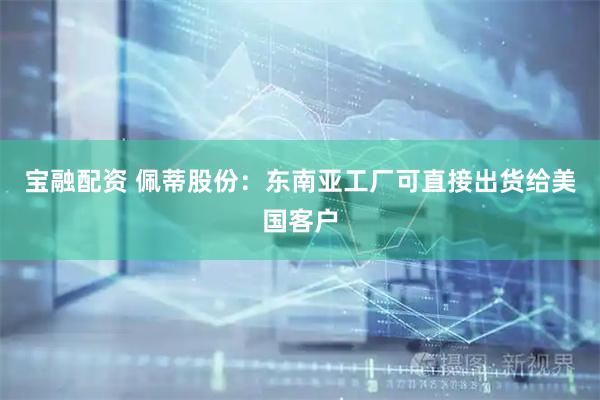 宝融配资 佩蒂股份：东南亚工厂可直接出货给美国客户