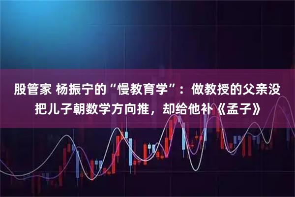 股管家 杨振宁的“慢教育学”:做教授的父亲没把儿子朝数学方向推,却给他补《孟子》