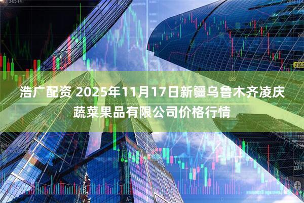 浩广配资 2025年11月17日新疆乌鲁木齐凌庆蔬菜果品有限公司价格行情