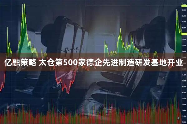 亿融策略 太仓第500家德企先进制造研发基地开业