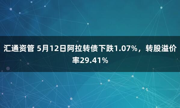 汇通资管 5月12日阿拉转债下跌1.07%，转股溢价率29.41%