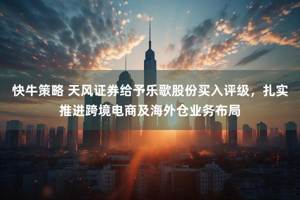 快牛策略 天风证券给予乐歌股份买入评级，扎实推进跨境电商及海外仓业务布局