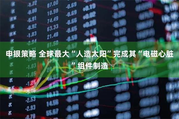 申银策略 全球最大“人造太阳”完成其“电磁心脏”组件制造