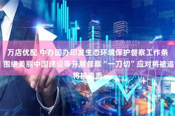 万店优配 中办国办印发生态环境保护督察工作条例 围绕美丽中国建设等开展督察“一刀切”应对将被追责