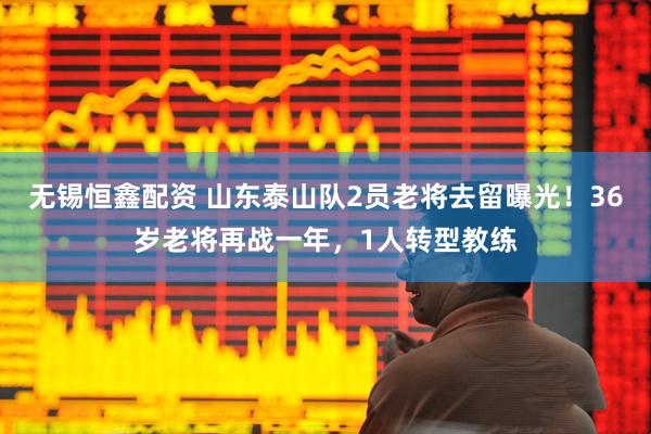 无锡恒鑫配资 山东泰山队2员老将去留曝光！36岁老将再战一年，1人转型教练