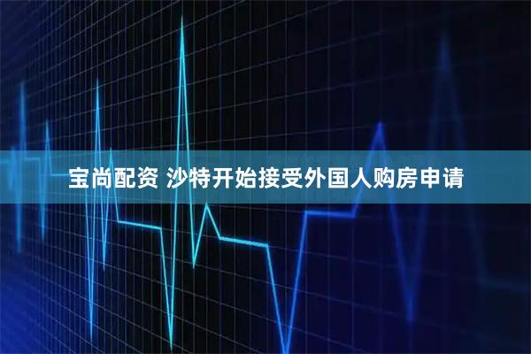 宝尚配资 沙特开始接受外国人购房申请