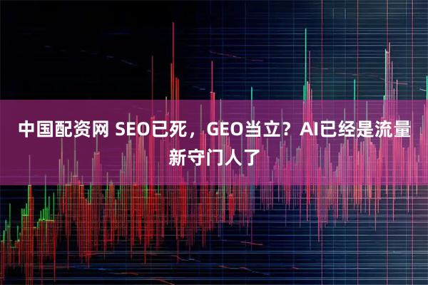 中国配资网 SEO已死,GEO当立?AI已经是流量新守门人了