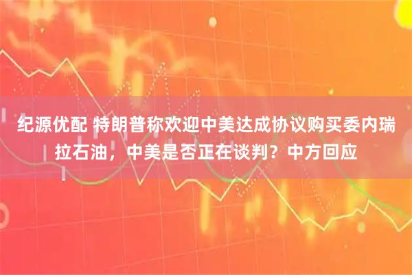 纪源优配 特朗普称欢迎中美达成协议购买委内瑞拉石油，中美是否正在谈判？中方回应