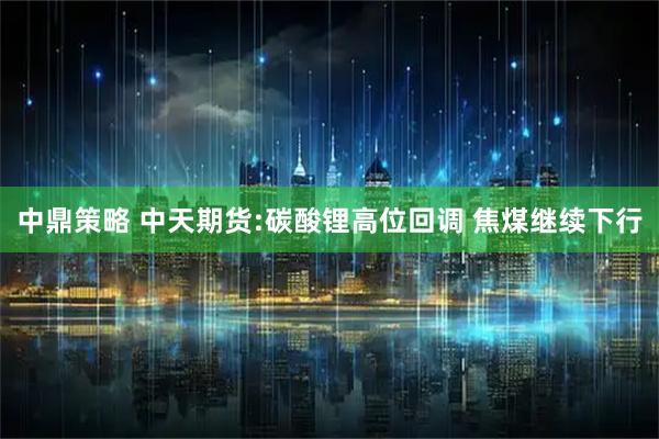 中鼎策略 中天期货:碳酸锂高位回调 焦煤继续下行