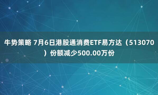牛势策略 7月6日港股通消费ETF易方达(513070)份额减少500.00万份