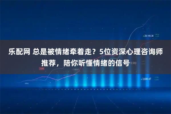 乐配网 总是被情绪牵着走？5位资深心理咨询师推荐，陪你听懂情绪的信号