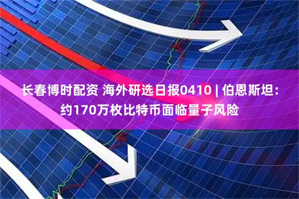 长春博时配资 海外研选日报0410 | 伯恩斯坦：约170万枚比特币面临量子风险