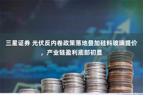 三星证券 光伏反内卷政策落地叠加硅料玻璃提价，产业链盈利底部初显